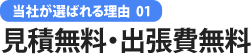 当社が選ばれる理由 01 見積無料・出張費無料