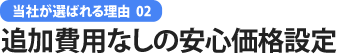 当社が選ばれる理由 02 追加費用なしの安心価格設定