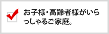 お子様・高齢者様がいらっしゃるご家庭。